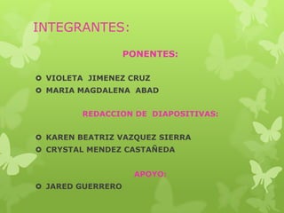 INTEGRANTES:

                   PONENTES:

 VIOLETA JIMENEZ CRUZ
 MARIA MAGDALENA ABAD


         REDACCION DE DIAPOSITIVAS:


 KAREN BEATRIZ VAZQUEZ SIERRA
 CRYSTAL MENDEZ CASTAÑEDA


                    APOYO:
 JARED GUERRERO
 