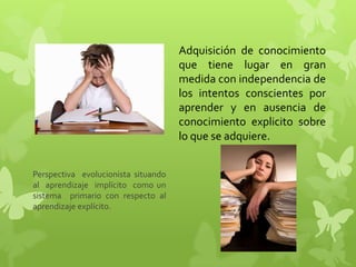 Adquisición de conocimiento
                                     que tiene lugar en gran
                                     medida con independencia de
                                     los intentos conscientes por
                                     aprender y en ausencia de
                                     conocimiento explicito sobre
                                     lo que se adquiere.


Perspectiva evolucionista situando
al aprendizaje implícito como un
sistema primario con respecto al
aprendizaje explícito.
 