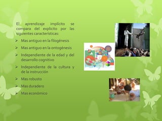 El aprendizaje implícito se
compara del explicito por las
siguientes características:
 Mas antiguo en la filogénesis
 Mas antiguo en la ontogénesis
 Independiente de la edad y del
  desarrollo cognitivo
 Independiente de la cultura y
  de la instrucción
 Mas robusto
 Mas duradero
 Mas económico
 