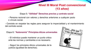 Etapa 5: “Utilidad” Derechos previos y contrato social
- Persona racional con valores y derechos anteriores a cualquier pacto
o vínculo social.
- Consiste en respetar las reglas para asegurar la imparcialidad y el mantenimiento
del contrato social.
Etapa 6: “Autonomía” Principios éticos universales
- El individuo puede mantener un punto critico
ante las normas y cambiarlas si es necesario.
- Seguir los principios éticos universales de la
justicia (igualdad de derechos).
 