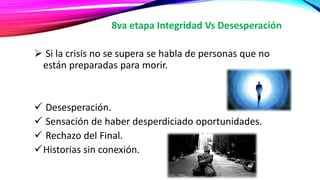 8va etapa Integridad Vs Desesperación
 Si la crisis no se supera se habla de personas que no
están preparadas para morir.
 Desesperación.
 Sensación de haber desperdiciado oportunidades.
 Rechazo del Final.
Historias sin conexión.
 