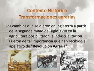 Los cambios que se dieron en Inglaterra a partir
  de la segunda mitad del siglo XVIII en la
  agricultura posibilitaron la industrialización.
  Fueron de tal importancia que han recibido el
  apelativo de "Revolución Agraria".
 