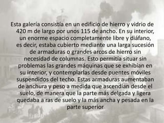 Esta galería consistía en un edificio de hierro y vidrio de
  420 m de largo por unos 115 de ancho. En su interior,
   un enorme espacio completamente libre y diáfano,
  es decir, estaba cubierto mediante una larga sucesión
        de armaduras o grandes arcos de hierro sin
     necesidad de columnas. Esto permitía situar sin
   problemas las grandes máquinas que se exhibían en
    su interior, y contemplarlas desde puentes móviles
  suspendidos del techo. Estas armaduras aumentaban
   de anchura y peso a medida que ascendían desde el
    suelo, de manera que la parte más delgada y ligera
  quedaba a ras de suelo y la más ancha y pesada en la
                        parte superior
 