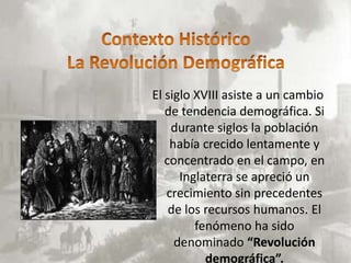 El siglo XVIII asiste a un cambio
   de tendencia demográfica. Si
    durante siglos la población
    había crecido lentamente y
   concentrado en el campo, en
      Inglaterra se apreció un
   crecimiento sin precedentes
    de los recursos humanos. El
         fenómeno ha sido
     denominado “Revolución
           demográfica”.
 