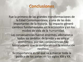 Fue la primera de las grandes transformaciones de
      la Edad Contemporánea, y una de las más
   importantes de la historia. Su impacto generó
  cambios fundamentales en la economía y en los
           modos de vida de la humanidad.
 Las consecuencias fueron enormes, afectaron a
       todos los ámbitos de la vida y no sólo al
        económico, por sus consecuencias hay
  historiadores que la comparan con la revolución
                       neolítica.
  Su importancia es tal que va a marcar toda la
     política de los países en los siglos XIX y XX.
 
