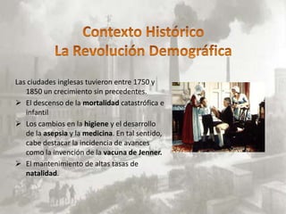 Las ciudades inglesas tuvieron entre 1750 y
   1850 un crecimiento sin precedentes.
 El descenso de la mortalidad catastrófica e
   infantil
 Los cambios en la higiene y el desarrollo
   de la asepsia y la medicina. En tal sentido,
   cabe destacar la incidencia de avances
   como la invención de la vacuna de Jenner.
 El mantenimiento de altas tasas de
   natalidad.
 