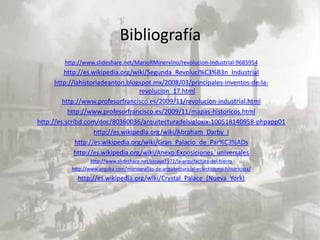 Bibliografía
        http://www.slideshare.net/MarioRMinervino/revolucion-industrial-9685954
         http://es.wikipedia.org/wiki/Segunda_Revoluci%C3%B3n_Industrial
      http://lahistoriadeanton.blogspot.mx/2008/03/principales-inventos-de-la-
                                     revolucion_17.html
         http://www.profesorfrancisco.es/2009/11/revolucion-industrial.html
           http://www.profesorfrancisco.es/2009/11/mapas-historicos.html
http://es.scribd.com/doc/80360036/arquitecturadelsigloxix-100518140958-phpapp01
                     http://es.wikipedia.org/wiki/Abraham_Darby_I
              http://es.wikipedia.org/wiki/Gran_Palacio_de_Par%C3%ADs
             http://es.wikipedia.org/wiki/Anexo:Exposiciones_universales
                   http://www.slideshare.net/soraya1972/la-arquitectura-del-hierro
           http://www.arquba.com/monografias-de-arquitectura/el-eclecticismo-historicista/
             http://es.wikipedia.org/wiki/Crystal_Palace_(Nueva_York)
 