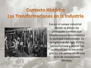 Fue en el campo industrial
     donde se dieron los
   principales cambios que
transformaron la economía y
la sociedad tradicionales. En
la Inglaterra del siglo XVIII la
 fuerza humana y animal fue
  sustituida por la mecánica
gracias a la aplicación de una
    serie de innovaciones
           técnicas.
 