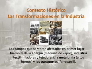 Los campos que se vieron afectados en primer lugar
 fueron el de la energía (máquina de vapor), industria
   textil (hiladoras y tejedoras), la metalurgia (altos
         hornos) y los transportes (ferrocarril).
 