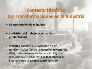  La introducción de máquinas

 La división del trabajo incrementó la
  productividad.

 Inventos notables que ayudaron a esta
  transformación fueron la máquina de vapor de
  Watt, la lanzadera volante de John Kay que
  revolucionó el sector textil, la locomotora de
  Stephenson o el barco a vapor de Fulton.
 