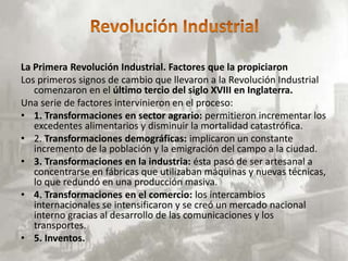 La Primera Revolución Industrial. Factores que la propiciaron
Los primeros signos de cambio que llevaron a la Revolución Industrial
   comenzaron en el último tercio del siglo XVIII en Inglaterra.
Una serie de factores intervinieron en el proceso:
• 1. Transformaciones en sector agrario: permitieron incrementar los
   excedentes alimentarios y disminuir la mortalidad catastrófica.
• 2. Transformaciones demográficas: implicaron un constante
   incremento de la población y la emigración del campo a la ciudad.
• 3. Transformaciones en la industria: ésta pasó de ser artesanal a
   concentrarse en fábricas que utilizaban máquinas y nuevas técnicas,
   lo que redundó en una producción masiva.
• 4. Transformaciones en el comercio: los intercambios
   internacionales se intensificaron y se creó un mercado nacional
   interno gracias al desarrollo de las comunicaciones y los
   transportes.
• 5. Inventos.
 