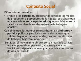 Diferencias económicas.
• Frente a los burgueses, propietarios de todos los medios
   de producción y poseedores de la riqueza, se alzaba toda
   una masa de obreros o proletarios que percibían míseros
   salarios a cambio de vender su fuerza de trabajo a
   aquéllos.
Con el tiempo, los obreros se organizaron en sindicatos y
   partidos políticos para luchar contra los abusos que
   sufrían: largas jornadas laborales, pésimas condiciones
   de trabajo y baja remuneración.
 Surgía así el movimiento obrero, con un marcado carácter
   urbano, pues el campesinado, aún arraigado a las
   tradiciones, siguió anclado en gran medida a las formas
   de vida del pasado.
 