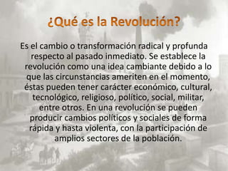 Es el cambio o transformación radical y profunda
   respecto al pasado inmediato. Se establece la
 revolución como una idea cambiante debido a lo
 que las circunstancias ameriten en el momento,
 éstas pueden tener carácter económico, cultural,
    tecnológico, religioso, político, social, militar,
      entre otros. En una revolución se pueden
   producir cambios políticos y sociales de forma
  rápida y hasta violenta, con la participación de
          amplios sectores de la población.
 
