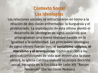 Las relaciones sociales se estructuraron en torno a la
  relación de dos clases enfrentadas: la burguesía y el
 proletariado. La explotación de esta última alentó el
     desarrollo de ideologías de signo socialista que
      propugnaban una nueva realidad basada en la
   igualdad y la solidaridad. Las principales ideologías
 de signo obrero fueron tres: el socialismo utópico, el
     marxismo y el anarquismo. Como reacción a las
 penosas condiciones de vida que atravesaba la clase
 obrera, la Iglesia Católica elaboró su propia doctrina
   social, recogida en la Encíclica de León XIII “Rerum
             Novarum” (De las Cosas Nuevas).
 