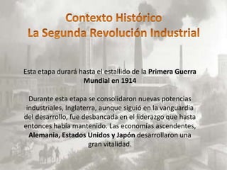 Esta etapa durará hasta el estallido de la Primera Guerra
                   Mundial en 1914

  Durante esta etapa se consolidaron nuevas potencias
 industriales, Inglaterra, aunque siguió en la vanguardia
del desarrollo, fue desbancada en el liderazgo que hasta
entonces había mantenido. Las economías ascendentes,
  Alemania, Estados Unidos y Japón desarrollaron una
                       gran vitalidad.
 