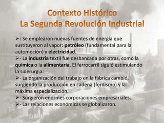 - Se emplearon nuevas fuentes de energía que
sustituyeron al vapor: petróleo (fundamental para la
automoción) y electricidad.
- La industria textil fue desbancada por otras, como la
química o la alimentaria. El ferrocarril siguió estimulando
la siderurgia.
- La organización del trabajo en la fábrica cambió,
surgiendo la producción en cadena (fordismo) y la
máxima especialización.
- Surgieron enormes corporaciones empresariales.
- Las relaciones económicas se globalizaron.
 