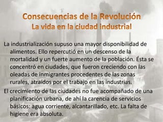 La industrialización supuso una mayor disponibilidad de
   alimentos. Ello repercutió en un descenso de la
   mortalidad y un fuerte aumento de la población. Ésta se
   concentró en ciudades, que fueron creciendo con las
   oleadas de inmigrantes procedentes de las zonas
   rurales, atraídos por el trabajo en las industrias.
El crecimiento de las ciudades no fue acompañado de una
   planificación urbana, de ahí la carencia de servicios
   básicos: agua corriente, alcantarillado, etc. La falta de
   higiene era absoluta.
 