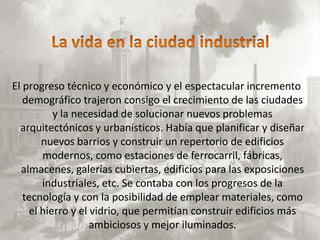 El progreso técnico y económico y el espectacular incremento
   demográfico trajeron consigo el crecimiento de las ciudades
          y la necesidad de solucionar nuevos problemas
  arquitectónicos y urbanísticos. Había que planificar y diseñar
       nuevos barrios y construir un repertorio de edificios
       modernos, como estaciones de ferrocarril, fábricas,
  almacenes, galerías cubiertas, edificios para las exposiciones
       industriales, etc. Se contaba con los progresos de la
   tecnología y con la posibilidad de emplear materiales, como
    el hierro y el vidrio, que permitían construir edificios más
                   ambiciosos y mejor iluminados.
 