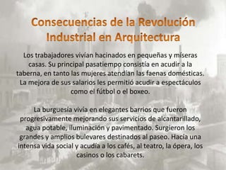 Los trabajadores vivían hacinados en pequeñas y míseras
                                .
    casas. Su principal pasatiempo consistía en acudir a la
taberna, en tanto las mujeres atendían las faenas domésticas.
 La mejora de sus salarios les permitió acudir a espectáculos
                  como el fútbol o el boxeo.

     La burguesía vivía en elegantes barrios que fueron
 progresivamente mejorando sus servicios de alcantarillado,
   agua potable, iluminación y pavimentado. Surgieron los
 grandes y amplios bulevares destinados al paseo. Hacía una
intensa vida social y acudía a los cafés, al teatro, la ópera, los
                    casinos o los cabarets.
 