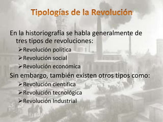 En la historiografía se habla generalmente de
  tres tipos de revoluciones:
  Revolución política
  Revolución social
  Revolución económica
Sin embargo, también existen otros tipos como:
  Revolución científica
  Revolución tecnológica
  Revolución Industrial
 