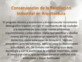 El progreso técnico y económico y el espectacular incremento
   demográfico trajeron consigo el crecimiento de las ciudades
          y la necesidad de solucionar nuevos problemas
  arquitectónicos y urbanísticos. Había que planificar y diseñar
       nuevos barrios y construir un repertorio de edificios
       modernos, como estaciones de ferrocarril, fábricas,
  almacenes, galerías cubiertas, edificios para las exposiciones
       industriales, etc. Se contaba con los progresos de la
   tecnología y con la posibilidad de emplear materiales, como
    el hierro y el vidrio, que permitían construir edificios más
                   ambiciosos y mejor iluminados.
 