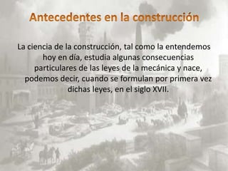 La ciencia de la construcción, tal como la entendemos
       hoy en día, estudia algunas consecuencias
     particulares de las leyes de la mecánica y nace,
  podemos decir, cuando se formulan por primera vez
               dichas leyes, en el siglo XVII.
 
