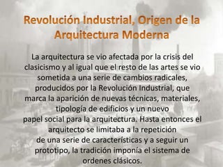 La arquitectura se vio afectada por la crisis del
clasicismo y al igual que el resto de las artes se vio
    sometida a una serie de cambios radicales,
   producidos por la Revolución Industrial, que
marca la aparición de nuevas técnicas, materiales,
          tipología de edificios y un nuevo
papel social para la arquitectura. Hasta entonces el
        arquitecto se limitaba a la repetición
    de una serie de características y a seguir un
   prototipo, la tradición imponía el sistema de
                  ordenes clásicos.
 