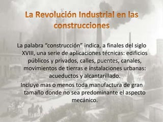 La palabra “construcción” indica, a finales del siglo
  XVIII, una serie de aplicaciones técnicas: edificios
     públicos y privados, calles, puentes, canales,
   movimientos de tierras e instalaciones urbanas:
              acueductos y alcantarillado.
 Incluye mas o menos toda manufactura de gran
   tamaño donde no sea predominante el aspecto
                       mecánico.
 