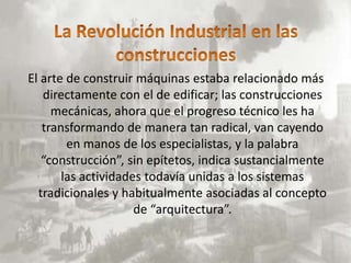 El arte de construir máquinas estaba relacionado más
   directamente con el de edificar; las construcciones
     mecánicas, ahora que el progreso técnico les ha
   transformando de manera tan radical, van cayendo
        en manos de los especialistas, y la palabra
   “construcción”, sin epítetos, indica sustancialmente
       las actividades todavía unidas a los sistemas
  tradicionales y habitualmente asociadas al concepto
                     de “arquitectura”.
 