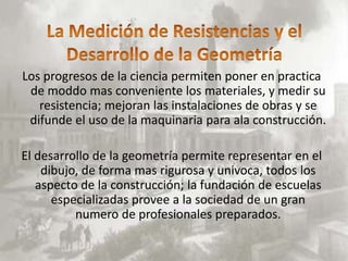 Los progresos de la ciencia permiten poner en practica
 de moddo mas conveniente los materiales, y medir su
   resistencia; mejoran las instalaciones de obras y se
 difunde el uso de la maquinaria para ala construcción.

El desarrollo de la geometría permite representar en el
    dibujo, de forma mas rigurosa y univoca, todos los
   aspecto de la construcción; la fundación de escuelas
      especializadas provee a la sociedad de un gran
          numero de profesionales preparados.
 