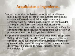 Con tan profundos cambios en la sociedad también es
  lógico que la figura del arquitecto sufriera cambios. La
  consideración tradicional del arquitecto era muy
  semejante a la del artista plástico, pero los cambios del
  XIX exigían otra formación quela exclusivamente
  vitrubiana, más enfocada hacia la profesionalízación y los
  conocimientos técnicos, esa necesidad fue cubierta en un
  primer momento por los ingenieros civiles.
Las primeras escuelas de ingenieros empiezan a surgir en el
  XVIII y primer tercio del XIX, Eran los ingenieros los que
  conocían los nuevos materiales industriales y fueron los
  que crearon la nuevas tipología constructiva (estaciones
  de ferrocarril, puentes de hierro, fabricas, naves
  industriales...)
 