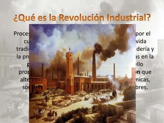 Proceso iniciado en el siglo XVIII en Inglaterra, por el
     cual la humanidad pasó de unas formas de vida
 tradicionales basadas en la agricultura, la ganadería y
 la producción artesanal, a otras fundamentadas en la
      producción industrial y la mecanización, ello
  propició un acelerado proceso de urbanización que
   alteró profundamente las estructuras económicas,
    sociales, así como la mentalidad de los hombres.
 