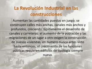 Aumentan las cantidades puestas en juego; se
 construyen calles más anchas, canales más anchos y
  profundos, creciendo rápidamente el desarrollo de
canales y carreteras: el aumento de la población y las
migraciones de un lugar a otro exigen la construcción
  de nuevas viviendas, en numero nunca antes visto
    hasta entonces; el crecimiento de las funciones
   públicas requieren edificios de tipología siempre
                         nueva.
 