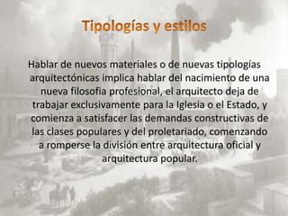 Hablar de nuevos materiales o de nuevas tipologías
arquitectónicas implica hablar del nacimiento de una
   nueva filosofia profesional, el arquitecto deja de
 trabajar exclusivamente para la Iglesia o el Estado, y
comienza a satisfacer las demandas constructivas de
 las clases populares y del proletariado, comenzando
   a romperse la división entre arquitectura oficial y
                 arquitectura popular.
 