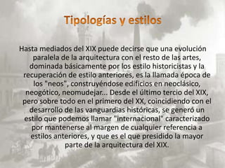 Hasta mediados del XIX puede decirse que una evolución
    paralela de la arquitectura con el resto de las artes,
   dominada básicamente por los estilo historicistas y la
 recuperación de estilo anteriores, es la llamada época de
    los "neos", construyéndose edificios en neoclásico,
  neogótico, neomudejar... Desde el último tercio del XIX,
 pero sobre todo en el primero del XX, coincidiendo con el
   desarrollo de las vanguardias históricas, se generó un
 estilo que podemos llamar "internacional" caracterizado
    por mantenerse al margen de cualquier referencia a
   estilos anteriores, y que es el que presidido la mayor
              parte de la arquitectura del XIX.
 