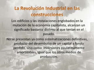 Los edificios y las instalaciones englobados en la
    mutación de la economía capitalista, alcanzan un
     significado bastante distinto al que tenían en el
                           pasado.
No se presentan ya como sistematizaciones definitivas,
     producto del desembolso de un capital a fondo
    perdido, sino como inversiones paulatinamente
       amortizables, igual que los otros medios de
                         producción.
 