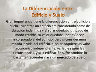 Gran importancia tiene la diferenciación entre edificio y
  suelo. Mientras un edificio era considerado como de
    duración indefinida y el solar quedaba utilizado de
       modo estable, su valor quedaba, por así decir,
     incorporado al del edificio, pero si consideramos
  limitada la vida del edificio, el solar adquiere un valor
       económico independiente, variable según las
    circunstancias, y si la edificación sufre cambios lo
     bastante frecuentes nace un mercado del suelo.
 