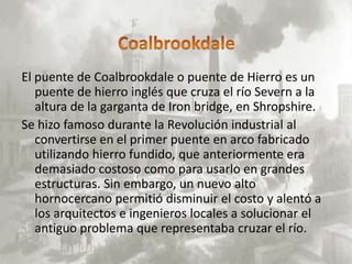 El puente de Coalbrookdale o puente de Hierro es un
   puente de hierro inglés que cruza el río Severn a la
   altura de la garganta de Iron bridge, en Shropshire.
Se hizo famoso durante la Revolución industrial al
   convertirse en el primer puente en arco fabricado
   utilizando hierro fundido, que anteriormente era
   demasiado costoso como para usarlo en grandes
   estructuras. Sin embargo, un nuevo alto
   hornocercano permitió disminuir el costo y alentó a
   los arquitectos e ingenieros locales a solucionar el
   antiguo problema que representaba cruzar el río.
 