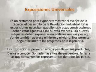 Es un certamen para exponer y mostrar el avance de la
   técnica, el desarrollo de la Revolución Industrial. Estas
 exposiciones necesitan pabellones y estas construcciones
   deben estar ligadas a esos nuevos avances. Las nuevas
  máquinas deben exponerse en edificios nuevos y es aquí
 donde también aparece el hierro y el vidrio. Nos permiten
      seguir fácilmente los progresos de la ingeniería.

Las Exposiciones permiten a cada país llevar sus productos,
Darlos a conocer. Son además sitios de encuentros, ferias a
  las que concurren los representantes de todos los países.
 