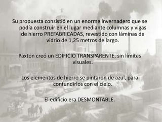 Su propuesta consistió en un enorme invernadero que se
   podía construir en el lugar mediante columnas y vigas
    de hierro PREFABRICADAS, revestido con láminas de
               vidrio de 1,25 metros de largo.

  Paxton creó un EDIFICIO TRANSPARENTE, sin límites
                        visuales.

   Los elementos de hierro se pintaron de azul, para
               confundirlos con el cielo.

             El edificio era DESMONTABLE.
 
