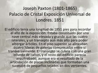 Joseph Paxton (1801-1865)
  Palacio de Cristal Exposición Universal de
                Londres. 1851
El edificio tenía una longitud de 1851 pies para recordar
     el año de la exposición. Estaba constituido por una
      nave central más elevada y grande que las cuatro
      laterales, y un transepto aún más alto para poder
      albergar árboles. En el piso superior se alineaban
        cuatro hileras de galerías comunicadas entre sí
   transversalmente. El transepto se cubría con una gran
        bóveda de cañón, y el resto del edificio parecía
         arquitrabado, aunque era el resultado de la
     articulación de placas inclinadas que formaban una
       sucesión de pequeños tejados en dos vertientes.
 