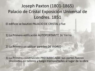 Joseph Paxton (1801-1865)
 Palacio de Cristal Exposición Universal de
               Londres. 1851
El edificio se bautizó PALACIO DE CRISTAL y fue


1) La Primera edificación AUTOPORTANTE de hierro


2) La Primera en utilizar paredes DE VIDRIO


3) La Primera construcción PREFABRICADA: sus partes fueron
   realizadas en talleres y luego transportadas al lugar de la obra
 