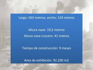 Largo: 563 metros; ancho: 124 metros


      Altura nave: 19,5 metros
   Altura nave crucero: 41 metros


  Tiempo de construcción: 9 meses


   Area de exhibición: 92.200 m2
 