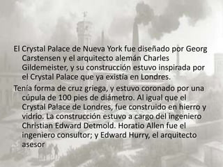 El Crystal Palace de Nueva York fue diseñado por Georg
   Carstensen y el arquitecto alemán Charles
   Gildemeister, y su construcción estuvo inspirada por
   el Crystal Palace que ya existía en Londres.
Tenía forma de cruz griega, y estuvo coronado por una
   cúpula de 100 pies de diámetro. Al igual que el
   Crystal Palace de Londres, fue construido en hierro y
   vidrio. La construcción estuvo a cargo del ingeniero
   Christian Edward Detmold. Horatio Allen fue el
   ingeniero consultor; y Edward Hurry, el arquitecto
   asesor
 