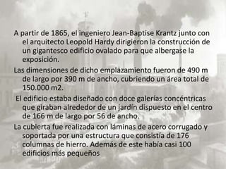 A partir de 1865, el ingeniero Jean-Baptise Krantz junto con
   el arquitecto Leopold Hardy dirigieron la construcción de
   un gigantesco edificio ovalado para que albergase la
   exposición.
Las dimensiones de dicho emplazamiento fueron de 490 m
   de largo por 390 m de ancho, cubriendo un área total de
   150.000 m2.
 El edificio estaba diseñado con doce galerías concéntricas
   que giraban alrededor de un jardín dispuesto en el centro
   de 166 m de largo por 56 de ancho.
La cubierta fue realizada con láminas de acero corrugado y
   soportada por una estructura que consistía de 176
   columnas de hierro. Además de este había casi 100
   edificios más pequeños
 