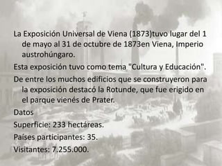 La Exposición Universal de Viena (1873)tuvo lugar del 1
  de mayo al 31 de octubre de 1873en Viena, Imperio
  austrohúngaro.
Esta exposición tuvo como tema "Cultura y Educación".
De entre los muchos edificios que se construyeron para
  la exposición destacó la Rotunde, que fue erigido en
  el parque vienés de Prater.
Datos
Superficie: 233 hectáreas.
Países participantes: 35.
Visitantes: 7.255.000.
 