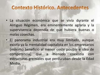 • La situación económica que se vivía durante el
  Antiguo Régimen, era eminentemente agraria y la
  supervivencia dependía de que hubiera buenas o
  malas cosechas.
• El panorama industrial era muy limitado, aunque
  existía ya la mentalidad capitalista en los empresarios
  (máximo beneficio al menor coste posible e idea de
  competencia) que a menudo coexistía con
  estructuras gremiales que perduraban desde la Edad
  Media.
 