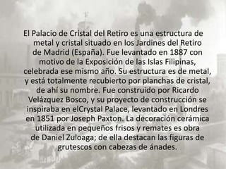 El Palacio de Cristal del Retiro es una estructura de
    metal y cristal situado en los Jardines del Retiro
   de Madrid (España). Fue levantado en 1887 con
     motivo de la Exposición de las Islas Filipinas,
celebrada ese mismo año. Su estructura es de metal,
y está totalmente recubierto por planchas de cristal,
    de ahí su nombre. Fue construido por Ricardo
  Velázquez Bosco, y su proyecto de construcción se
 inspiraba en elCrystal Palace, levantado en Londres
 en 1851 por Joseph Paxton. La decoración cerámica
    utilizada en pequeños frisos y remates es obra
   de Daniel Zuloaga; de ella destacan las figuras de
           grutescos con cabezas de ánades.
 