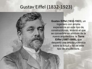 Gustav Eiffel (1832-1923)

              Gustav Eiffel (1832-1923), un
                   ingeniero con amplia
                experiencia en este tipo de
              construcciones, levantó el que
              se convertiría en símbolo de la
               nueva arquitectura: la Torre
                  Eiffel (1887-1889), que
              despertó una amplia polémica
               sobre la licitud o no de este
                    tipo de arquitectura.
 