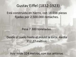 Gustav Eiffel (1832-1923)
Está construida en hierro, con 18.038 piezas
      fijadas por 2.500.000 remaches.


           Pesa 7.300 toneladas.

Desde el suelo hasta el mástil la torre medía
              312,27 metros.


  Hoy mide 324 metros, con sus antenas.
 